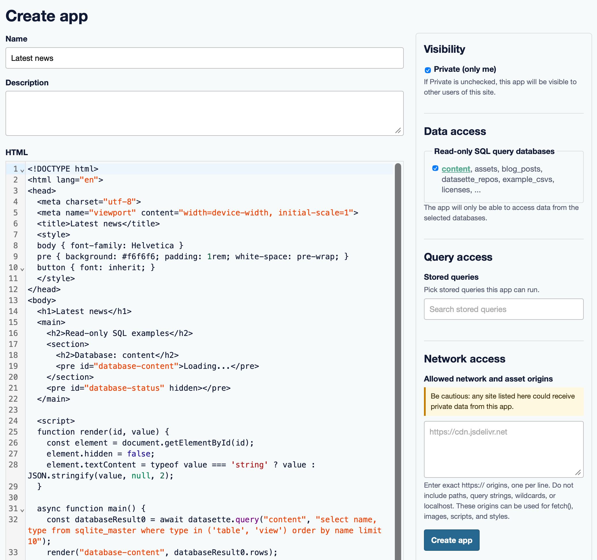 Screenshot of a "Create app" form interface. Left column has a Name field containing "Latest news", an empty Description text area, and an HTML code editor (showing a syntax-highlighted HTML/JavaScript document for a Datasette app, with line numbers). Right column sections: "Visibility" with a checked "Private (only me)" checkbox and note "If Private is unchecked, this app will be visible to other users of this site."; "Data access" with "Read-only SQL query databases" and a checked "content, assets, blog_posts, datasette_repos, example_csvs, licenses, ..." plus note "The app will only be able to access data from the selected databases."; "Query access" with "Stored queries", "Pick stored queries this app can run.", and a "Search stored queries" box; "Network access" with "Allowed network and asset origins", a warning "Be cautious: any site listed here could receive private data from this app.", an input placeholder "https://cdn.jsdelivr.net", note "Enter exact https:// origins, one per line. Do not include paths, query strings, wildcards, or localhost. These origins can be used for fetch(), images, scripts, and styles.", and a blue "Create app" button.